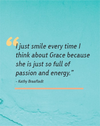 I just smile every time I  think about Grace because she is just so full of passion and energy. - Kathy Braafladt